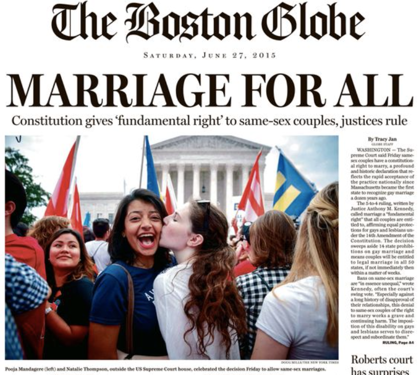 Front page of the Boston Globe Newspaper on June 27, 2015. Headline reads "MARRIAGE FOR ALL Constitution gives 'fundamental right' to same-sex couples, justices rule" A photo fills the page of people in front of the US Supreme Court celebrating